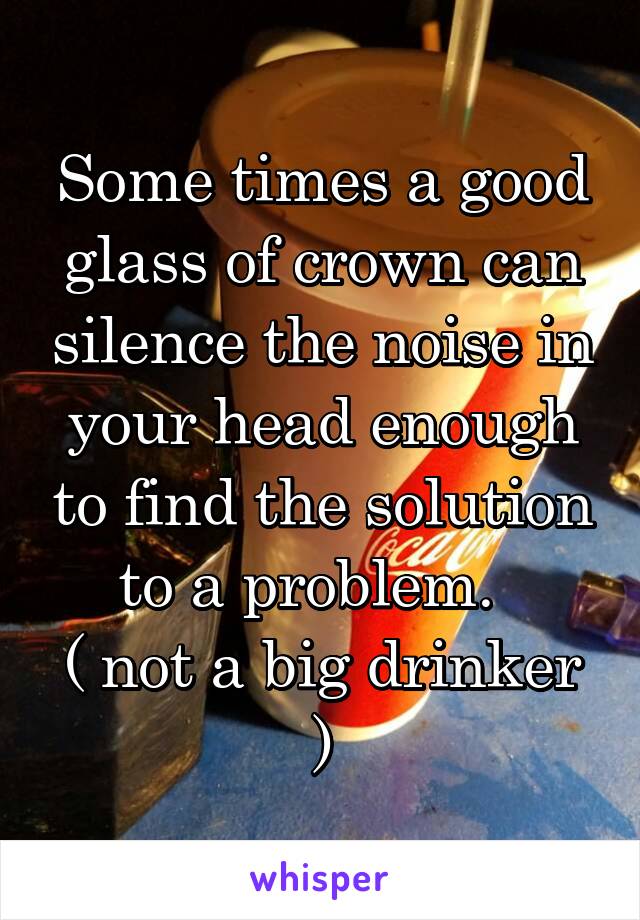 Some times a good glass of crown can silence the noise in your head enough to find the solution to a problem.  
( not a big drinker )