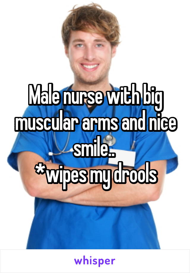 Male nurse with big muscular arms and nice smile.. 
*wipes my drools