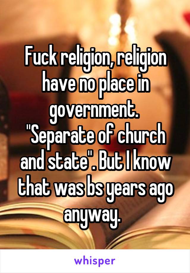 Fuck religion, religion have no place in government. 
"Separate of church and state". But I know that was bs years ago anyway.  