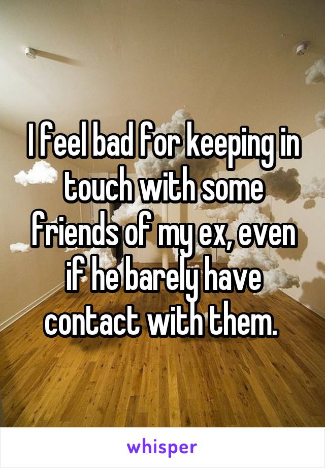 I feel bad for keeping in touch with some friends of my ex, even if he barely have contact with them. 