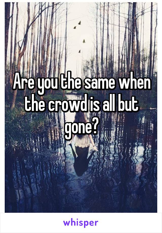 Are you the same when the crowd is all but gone?
