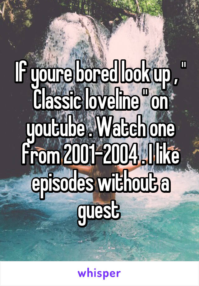 If youre bored look up , " Classic loveline " on youtube . Watch one from 2001-2004 . I like episodes without a guest 