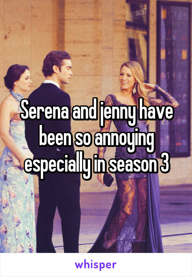 Serena and jenny have been so annoying especially in season 3