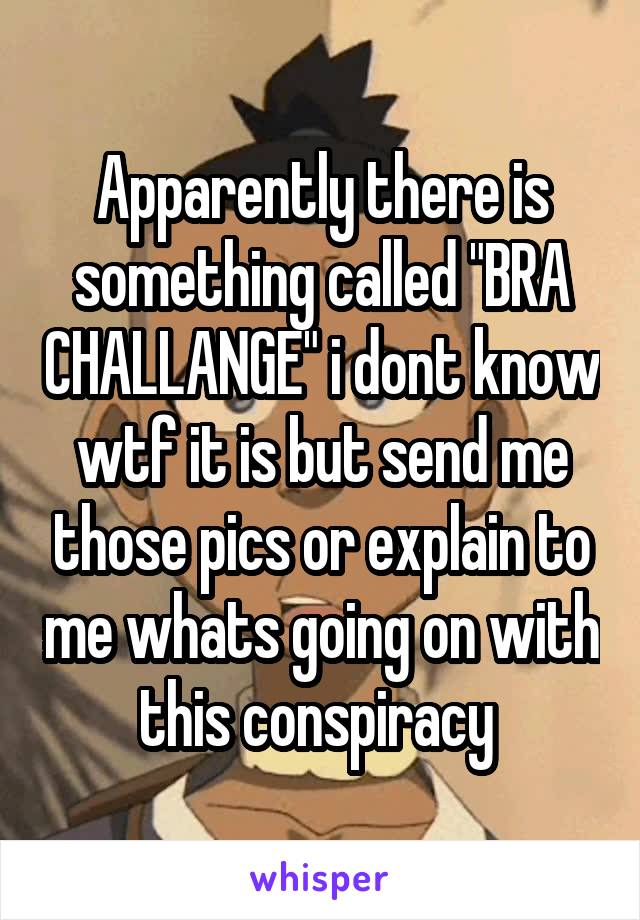 Apparently there is something called "BRA CHALLANGE" i dont know wtf it is but send me those pics or explain to me whats going on with this conspiracy 