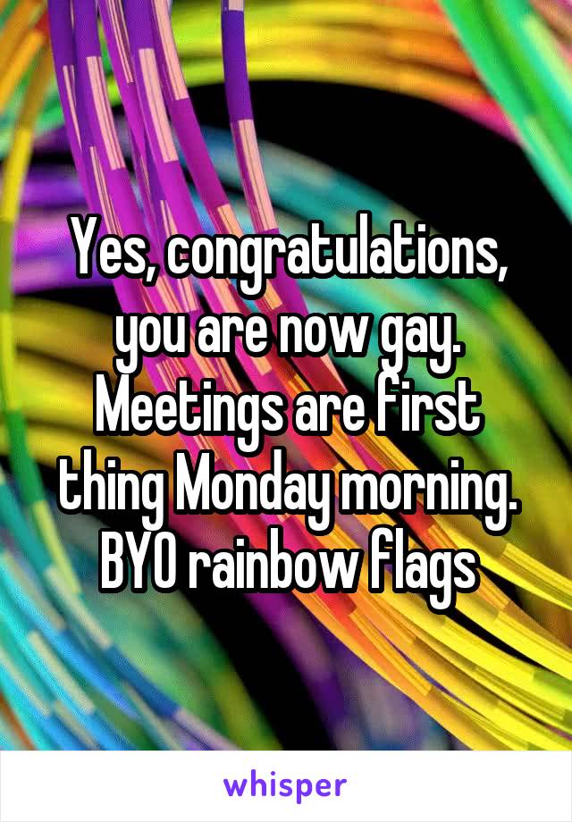 Yes, congratulations, you are now gay.
Meetings are first thing Monday morning.
BYO rainbow flags