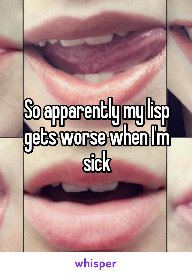 So apparently my lisp gets worse when I'm sick