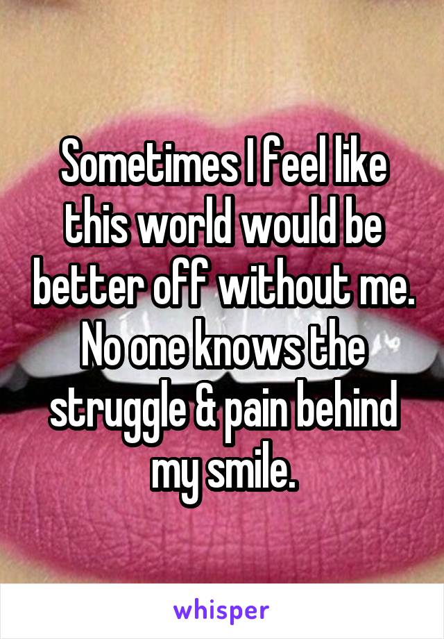 Sometimes I feel like this world would be better off without me. No one knows the struggle & pain behind my smile.