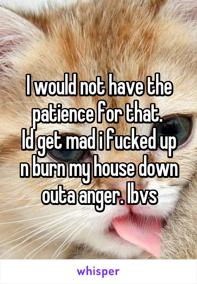 I would not have the patience for that. 
Id get mad i fucked up n burn my house down outa anger. lbvs