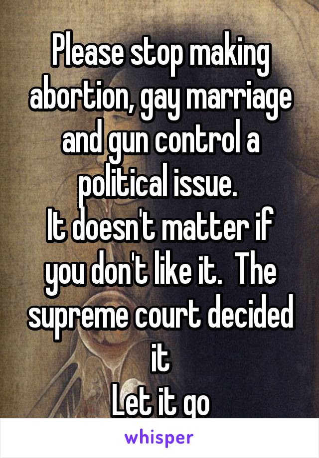 Please stop making abortion, gay marriage and gun control a political issue. 
It doesn't matter if you don't like it.  The supreme court decided it
Let it go