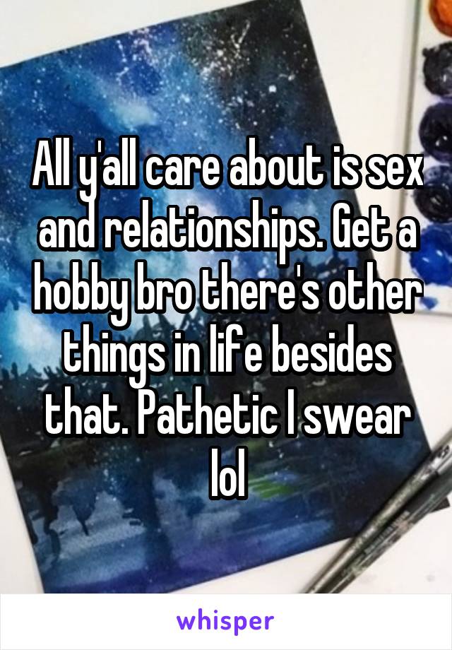 All y'all care about is sex and relationships. Get a hobby bro there's other things in life besides that. Pathetic I swear lol