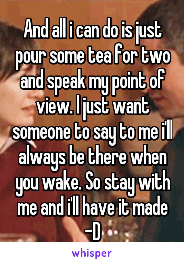 And all i can do is just pour some tea for two and speak my point of view. I just want someone to say to me i'll always be there when you wake. So stay with me and i'll have it made -D