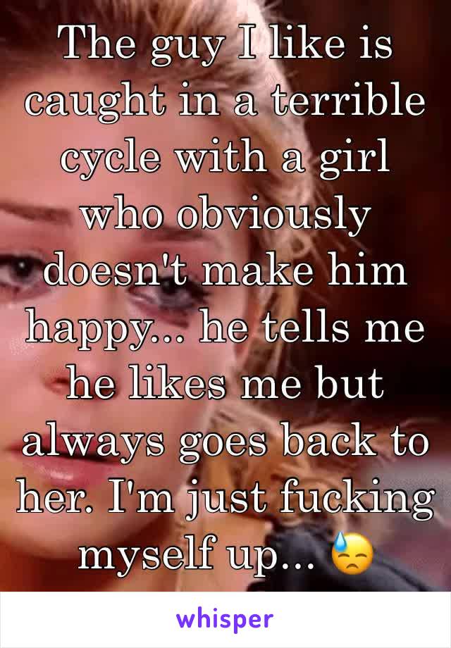 The guy I like is caught in a terrible cycle with a girl who obviously doesn't make him happy... he tells me he likes me but always goes back to her. I'm just fucking myself up... 😓