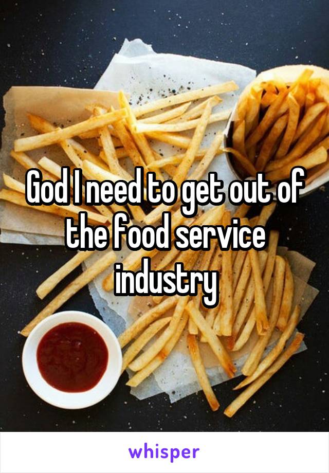 God I need to get out of the food service industry