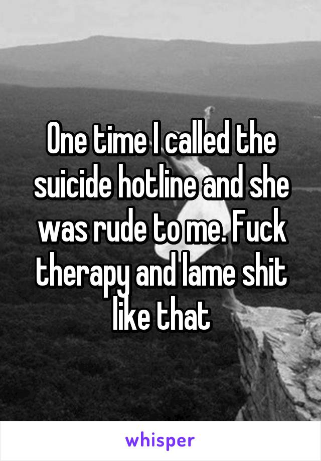 One time I called the suicide hotline and she was rude to me. Fuck therapy and lame shit like that