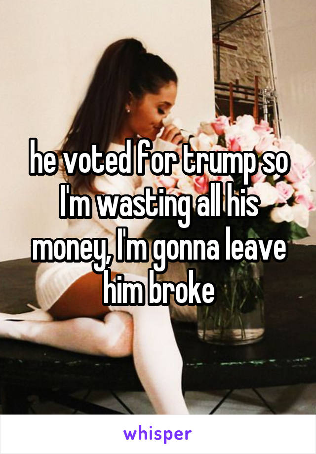 he voted for trump so I'm wasting all his money, I'm gonna leave him broke