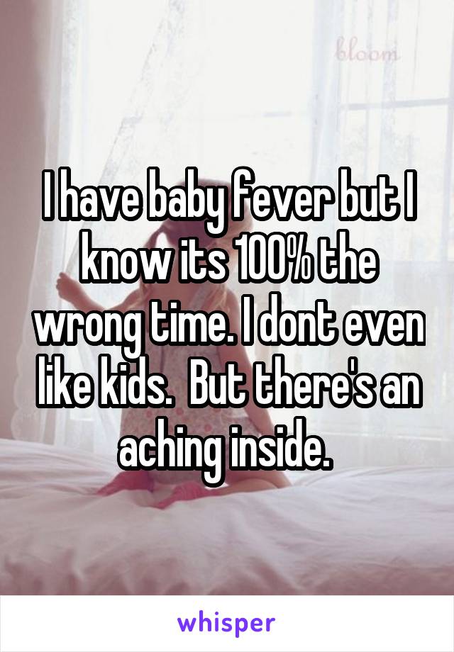 I have baby fever but I know its 100% the wrong time. I dont even like kids.  But there's an aching inside. 