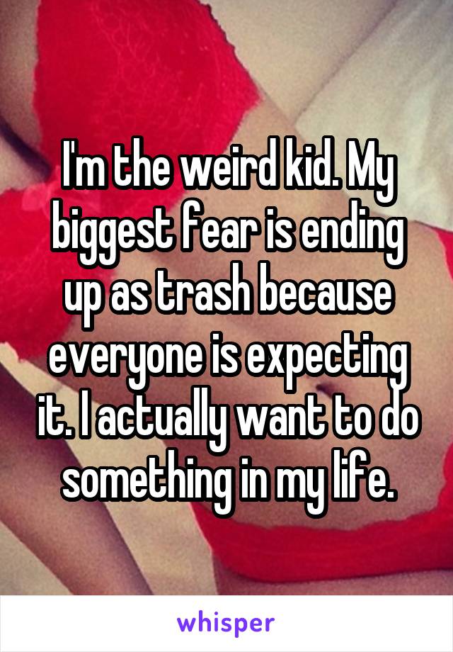 I'm the weird kid. My biggest fear is ending up as trash because everyone is expecting it. I actually want to do something in my life.