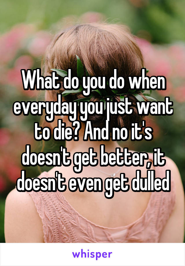 What do you do when everyday you just want to die? And no it's doesn't get better, it doesn't even get dulled