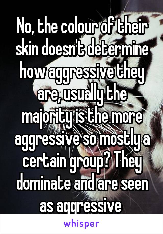 No, the colour of their skin doesn't determine how aggressive they are, usually the majority is the more aggressive so mostly a certain group? They dominate and are seen as aggressive 