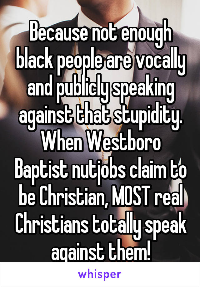 Because not enough black people are vocally and publicly speaking against that stupidity. When Westboro Baptist nutjobs claim to be Christian, MOST real Christians totally speak against them!