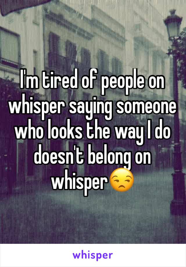 I'm tired of people on whisper saying someone who looks the way I do doesn't belong on whisper😒 