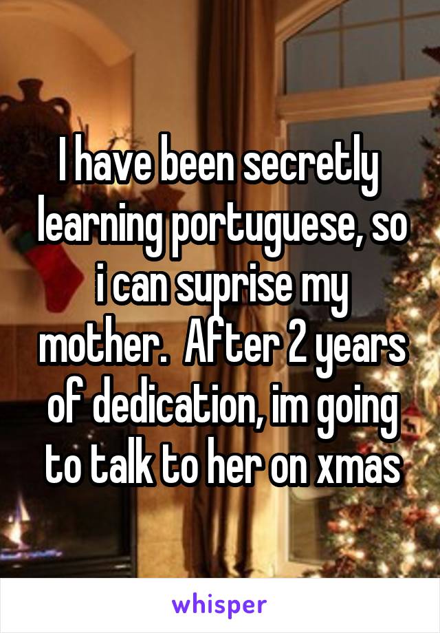 I have been secretly  learning portuguese, so i can suprise my mother.  After 2 years of dedication, im going to talk to her on xmas