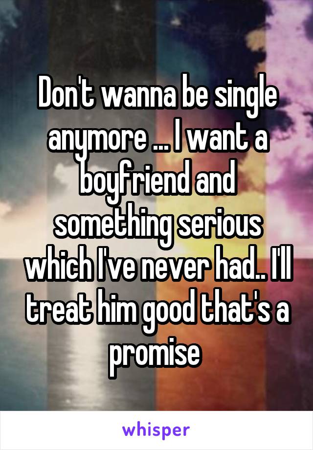 Don't wanna be single anymore ... I want a boyfriend and something serious which I've never had.. I'll treat him good that's a promise 