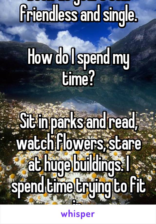 Been 1.5 years still friendless and single.

How do I spend my time?

Sit in parks and read, watch flowers, stare at huge buildings. I spend time trying to fit in.
