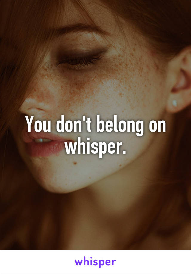 You don't belong on whisper.