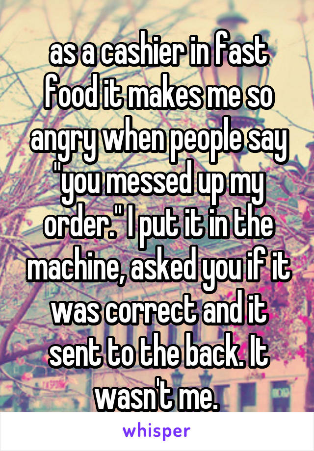 as a cashier in fast food it makes me so angry when people say "you messed up my order." I put it in the machine, asked you if it was correct and it sent to the back. It wasn't me. 