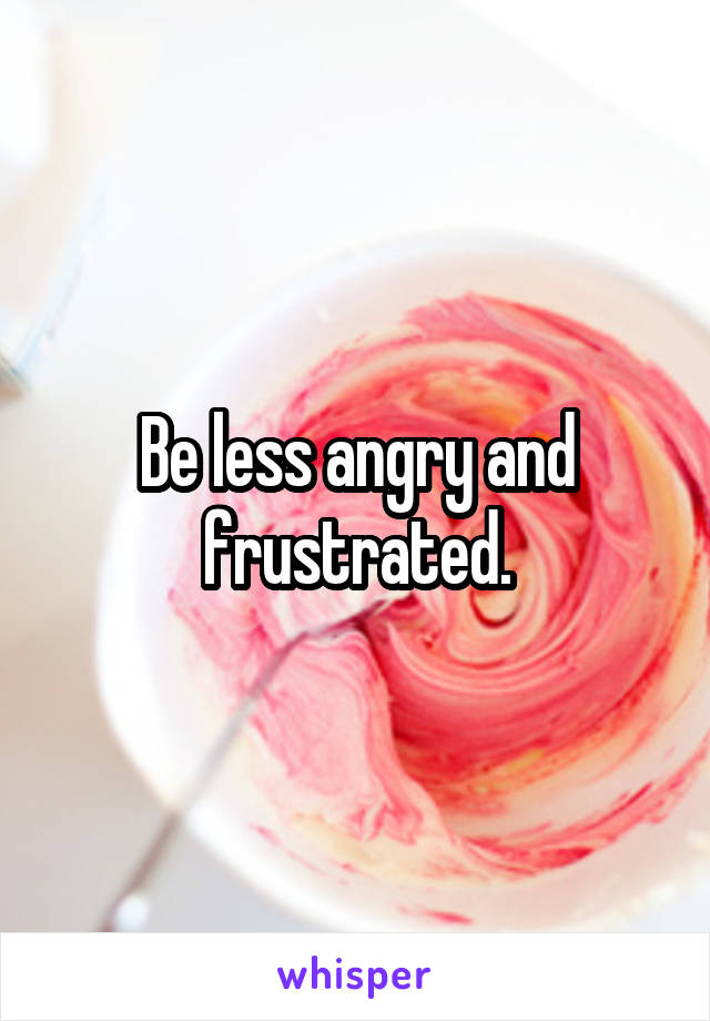 Be less angry and frustrated.