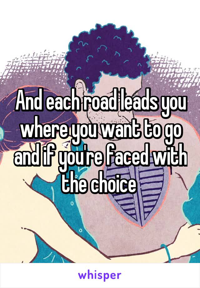 And each road leads you where you want to go and if you're faced with the choice 