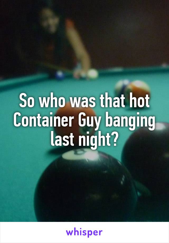 So who was that hot Container Guy banging last night?