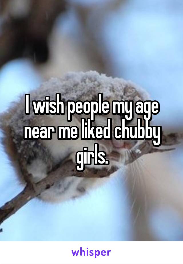 I wish people my age near me liked chubby girls.