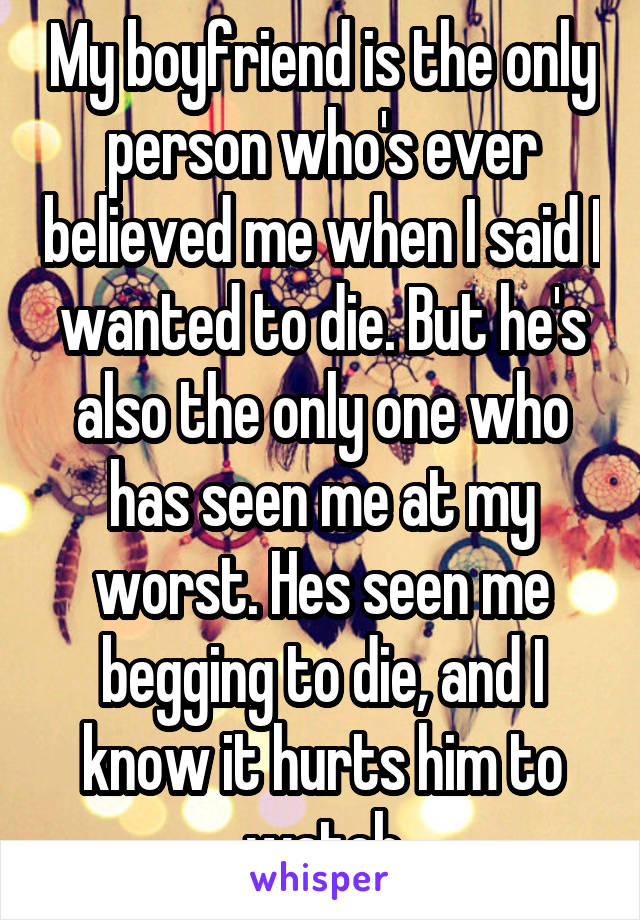 My boyfriend is the only person who's ever believed me when I said I wanted to die. But he's also the only one who has seen me at my worst. Hes seen me begging to die, and I know it hurts him to watch