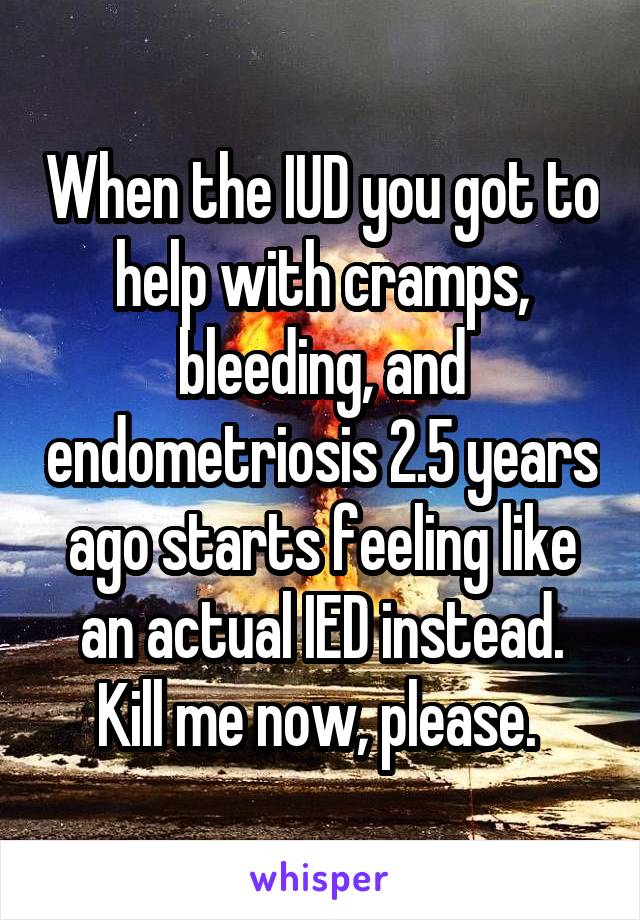 When the IUD you got to help with cramps, bleeding, and endometriosis 2.5 years ago starts feeling like an actual IED instead. Kill me now, please. 