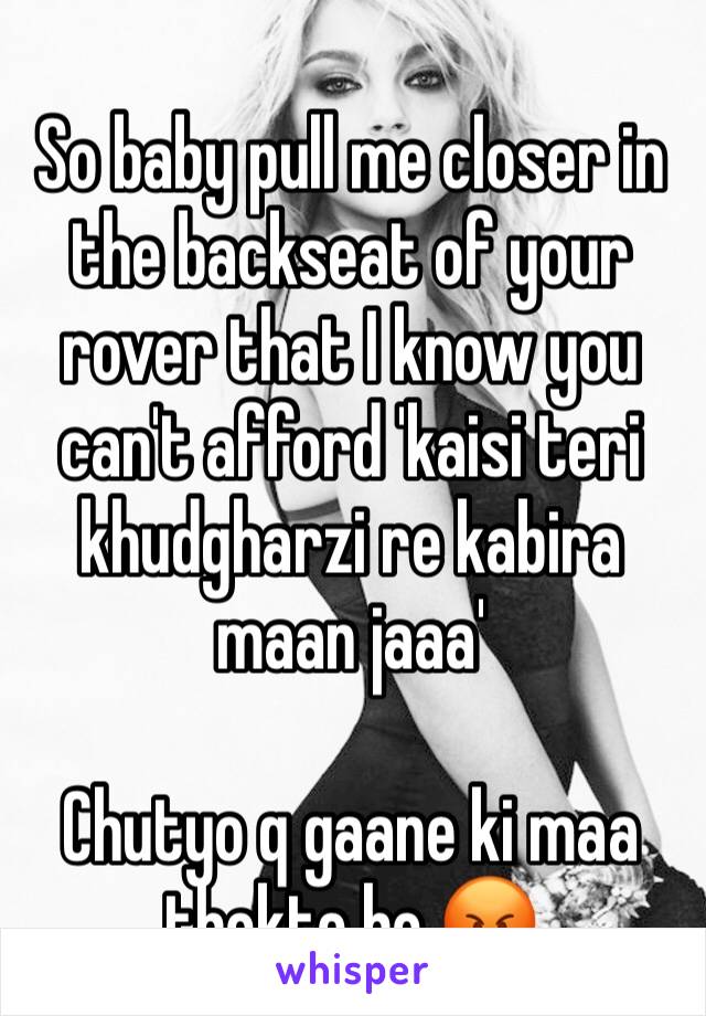 
So baby pull me closer in the backseat of your rover that I know you can't afford 'kaisi teri khudgharzi re kabira maan jaaa'

Chutyo q gaane ki maa thokte ho 😡