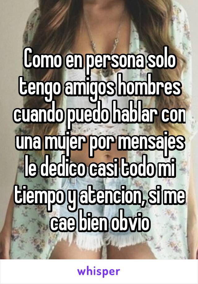 Como en persona solo tengo amigos hombres cuando puedo hablar con una mujer por mensajes le dedico casi todo mi tiempo y atencion, si me cae bien obvio