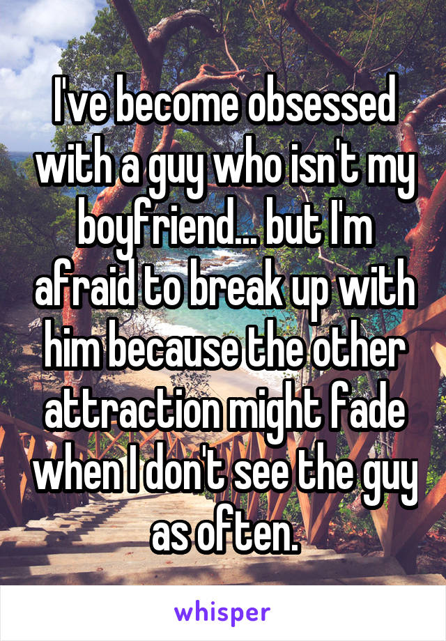 I've become obsessed with a guy who isn't my boyfriend... but I'm afraid to break up with him because the other attraction might fade when I don't see the guy as often.