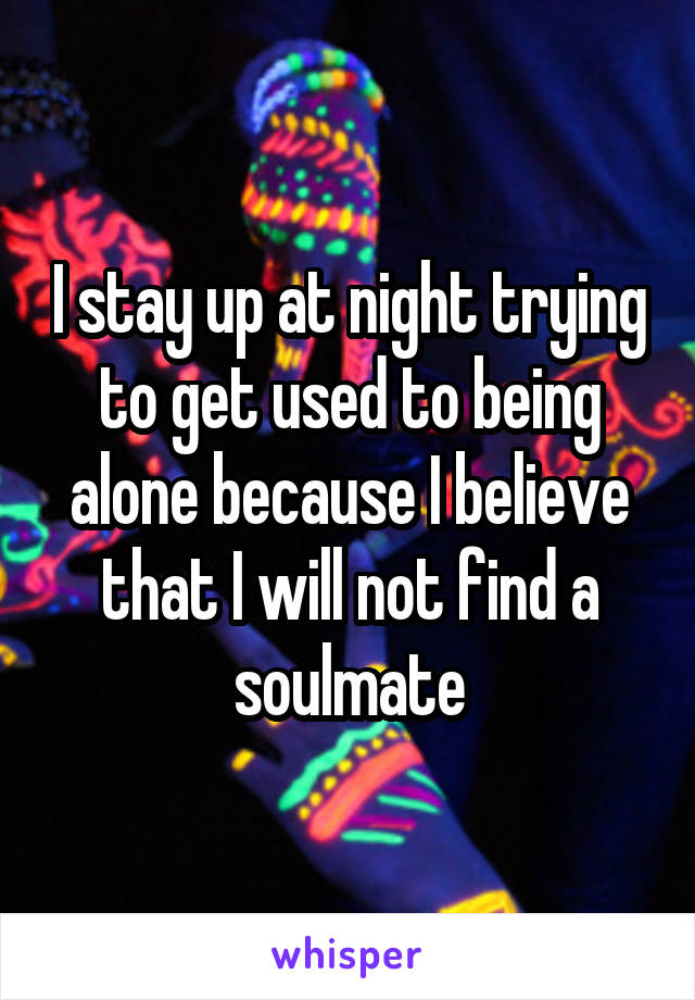 I stay up at night trying to get used to being alone because I believe that I will not find a soulmate