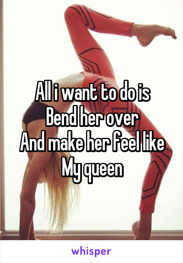 All i want to do is
Bend her over
And make her feel like
My queen