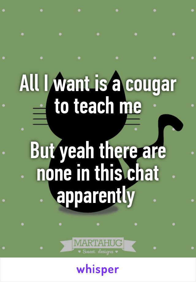 All I want is a cougar to teach me

But yeah there are none in this chat apparently 