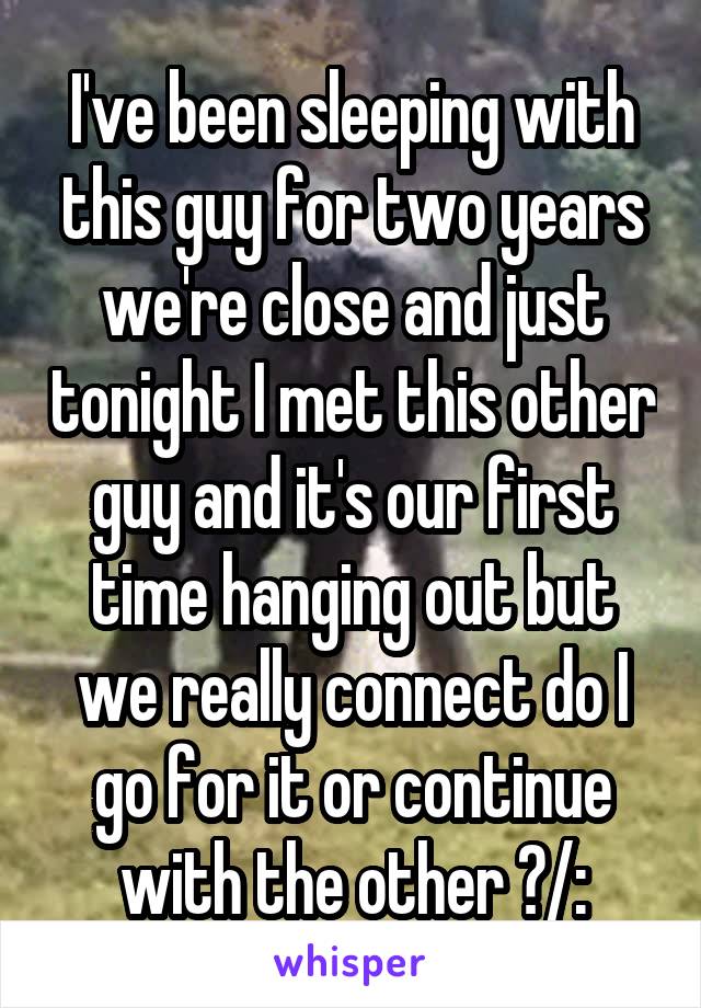 I've been sleeping with this guy for two years we're close and just tonight I met this other guy and it's our first time hanging out but we really connect do I go for it or continue with the other ?/: