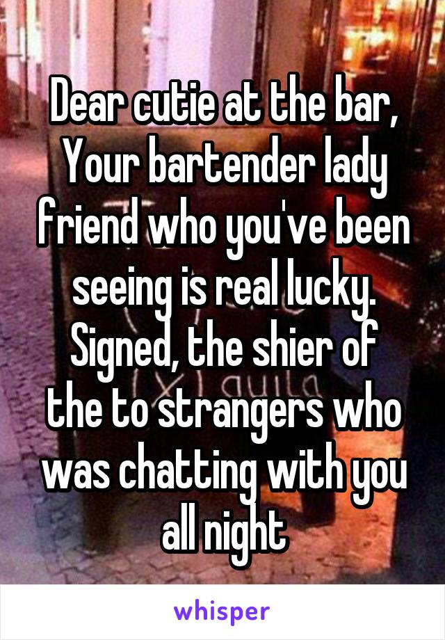 Dear cutie at the bar,
Your bartender lady friend who you've been seeing is real lucky.
Signed, the shier of the to strangers who was chatting with you all night