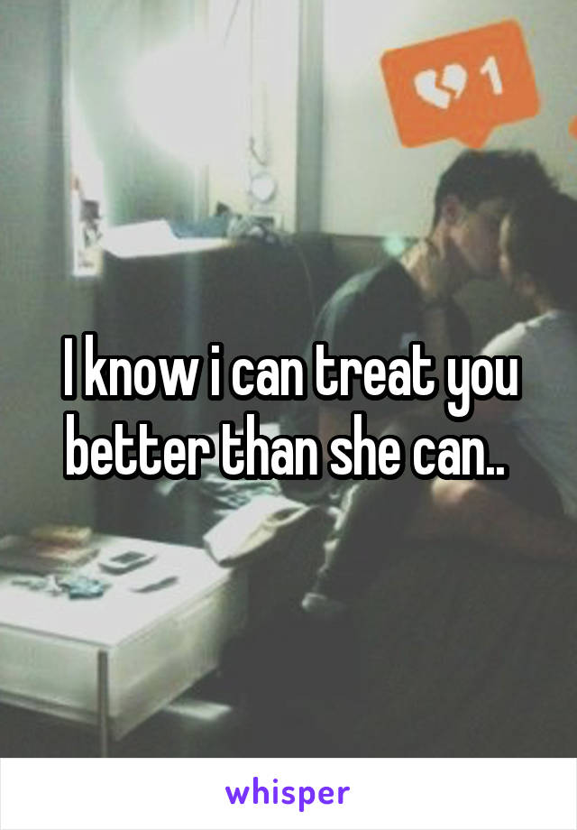 I know i can treat you better than she can.. 