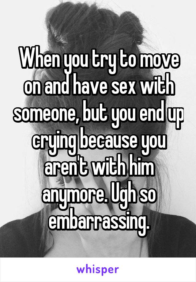 When you try to move on and have sex with someone, but you end up crying because you aren't with him anymore. Ugh so embarrassing.