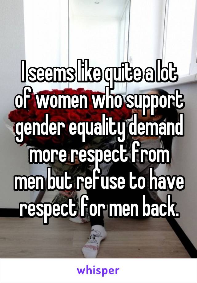 I seems like quite a lot of women who support gender equality demand more respect from men but refuse to have respect for men back.