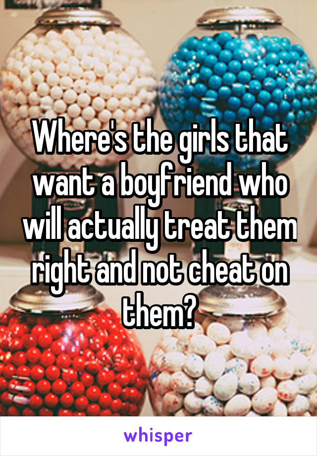 Where's the girls that want a boyfriend who will actually treat them right and not cheat on them?