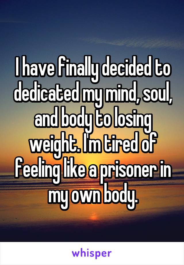 I have finally decided to dedicated my mind, soul, and body to losing weight. I'm tired of feeling like a prisoner in my own body.