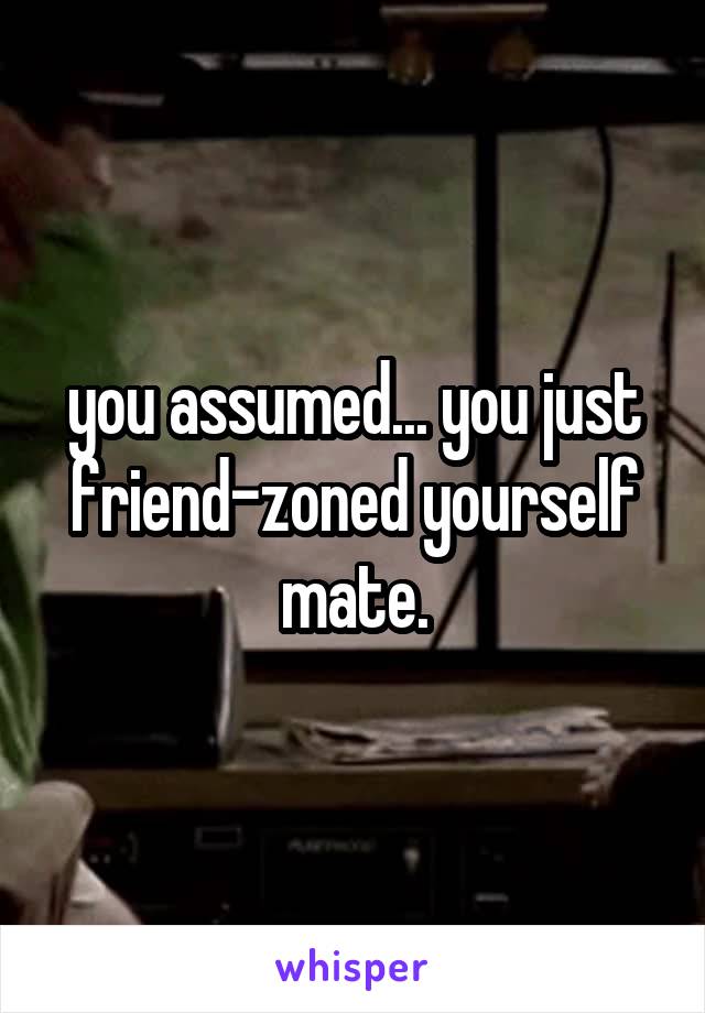 you assumed... you just friend-zoned yourself mate.